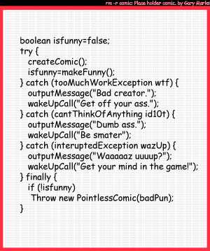 Remove R Comic (aka rm -r comic), by Gary Marks:Work exception 
Dialog: 
Panel 1 
Caption: boolean isfunny=false; try { createComic(); isfunny=makeFunny(); } catch (tooMuchWorkException wtf) { outputMessage("Bad creator."); wakeUpCall("Get off your ass."); } catch (catThinkOfAnything id10t) { outputMessage("Dumb ass."); wakeUpCall("Be smarter"); } catch (interuptedException wazUp) { outputMessage("Waaaaaz uuuup?"); wakeUpCall("Get your mind in the game!"); } finally { if (!isfunny) Throw new PointlessComic(badPun); }