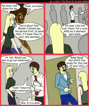 Remove R Comic (aka rm -r comic), by Gary Marks:First impressions, part 2 
Dialog: 
Panel 1 
Jane: No more chat dates for me 
Jase: Yeah, no kidding 
Jane: Sorry about that. Maybe I should see the person first, at least then, I'll know they're cute, and unarmed. 
Panel 2 
Jane: Oh wow. Like him over there. He's cure. AND he's unarmed. here goes. 
Panel 3 
Jane: i. Um. Would you like to go out sometime? 
Angelo: Yeah! Tomorrow night sound good? 
Jane: tehe. It's a date. 
Panel 4 
Angelo: Bsng! Bsng! Hot stuff! You ready for the ride of your life? 