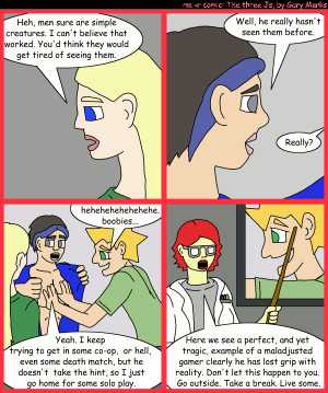 Remove R Comic (aka rm -r comic), by Gary Marks:Maladjusted 
Dialog: 
Panel 1 
Jane: Heh, men sure are simple creatures. I can't believe that worked. You'd think they would get tired of seeing them. 
Panel 2 
Cassandra: Well, he really hasn't seen them before. 
Jane: Really? 
Panel 3 
Jacob: hehehehehehehehe. boobies... 
Cassandra: Yeah. I keep trying to get in some co-op, or hell, even some death match, but he doesn't take the hint, so I just go home for some solo play. 
Panel 4 
Dr. Sharon Smartepants: Here we see a perfect, and yet tragic, example of a maladjusted gamer clearly he has lost grip with reality. Don't let this happen to you. Go outside. Take a break. Live some. 