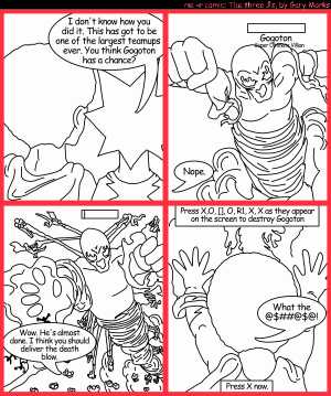 Remove R Comic (aka rm -r comic), by Gary Marks:Gogoton 
Dialog: 
He's just so big. 
Why thank you. 
 
Panel 1 
Jacob: I don't know how you did it. This has got to be one of the largest teamups ever. You think Gogoton has a chance? 
Panel 2 
Jase: Nope. 
Panel 3 
Jacob: Wow. He's almost done. I think you should deliver the death blow. 
Panel 4 
Caption: Press X, O, [], R1, X, X as they appear on the screen to destroy Gogoton 
Jase: What the @$##@$@! 
Caption: Press X now. 