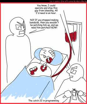 Remove R Comic (aka rm -r comic), by Gary Marks:Patches 
Dialog: 
Aren't you glad that programmers aren't doctors? 
 
Panel 1 
Patchy McGee: You know. I could operate and stio this guy from bleeding. All I'd need is an hour. 
Mr. Man: NO! If you stopped making bandades, then you wouldn't be patching him up, and we need him patched NOW! 
Caption: The catch 22 in programming 
