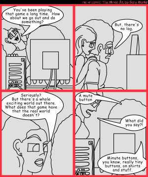 Remove R Comic (aka rm -r comic), by Gary Marks:Lag-luster 
Dialog: 
There's also rarely enchanted items at the end of a quest.  Normally there's just another quest, because it's a bug, not a feature. 
 
Panel 1 
Hope: You've been playing that game a long time. How about we go out and do something? 
Panel 2 
Jase: But, there's no lag. 
Panel 3 
Hope: Seriously? But there's a whole exciting world out there. What does that game have that the real world doesn't? 
Panel 4 
Jase: A mute button 
Hope: What did you say?! 
Jase: Minute buttons, you know, really tiny buttons, on shirts and stuff. 