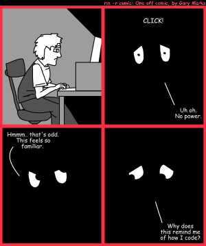 Remove R Comic (aka rm -r comic), by Gary Marks:In the dark 
Dialog: 
Oddly enough, I can hammer in the dark, so why not type and think in the dark? 
 
Panel 2 
Sound effect: CLICK! 
Gary Marks: Uh Oh. No Power. 
Panel 3 
Gary Marks: Hmmm.. that's odd. This feels so familiar. 
Panel 4 
Gary Marks: Why does this remind me of how I code? 