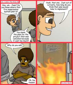 Remove R Comic (aka rm -r comic), by Gary Marks:Consecrated in fire 
Dialog: 
Wait, you mean you didn't just do the project in your free time? 
 
Panel 1 
Taylor: Hey, um... Jase? Do you know where that fire suppression system plan is? 
Jase: You mean the plan for the project that was canceled because it cost too much? 
Panel 2 
Taylor: Yeah, that one. Just out of curiosity, how long do you think that plan would take to implement? 
Panel 3 
Jase: Why do you ask? 
Taylor: Oh. No Reason. 
Panel 4 
Sign: SERVER ROOM 
