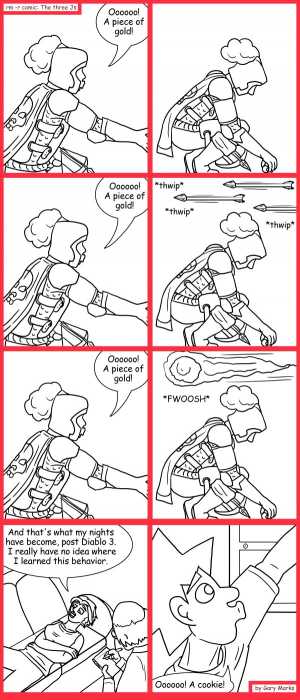 Remove R Comic (aka rm -r comic), by Gary Marks:400 pieces of gold 
Dialog: 
Hey! This individually wrapped cookie tastes like rubber. 
 
Panel 1 
Cassandra: Oooooo! A piece of gold! 
Panel 3 
Cassandra: Oooooo! A piece of gold! 
Panel 4 
Sound effect: *thwip* *thwip*  *thwip* 
Panel 5 
Cassandra: Oooooo! A piece of gold! 
Panel 6 
Sound effect: *FWOOSH* 
Panel 7 
Cassandra: And that's what my nights have become, post Diablo 3. I really have not idea where I learned this behavior. 
Panel 8 
Jacob: Ooooooo! A cookie! 