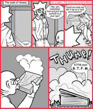 Remove R Comic (aka rm -r comic), by Gary Marks:Really terrifically formatted manual 
Dialog: 
Does it at least have a twist ending or character guide so I can keep track? 
 
Panel 1 
Caption: The walk of shame. 
Jacob: *sigh* 
Panel 2 
Jacob: Hey, you remember that project your worked on a year ago? 
Panel 3 
Jacob: Could you help me set it up on a test environment? 
Panel 5 
Sound effect: THUMP! 
Phil: RTFM man! R. T. F. M. 
