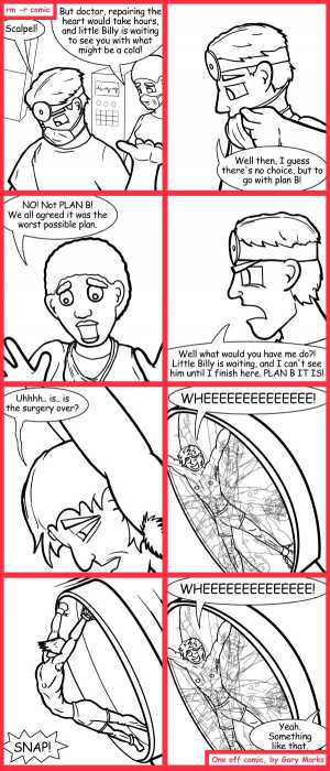 Remove R Comic (aka rm -r comic), by Gary Marks:B is for bad 
Dialog: 
This heart replacement is great, until I have to eat. 
 
Panel 1 
Doc: Scalpel! 
Nurse: But doctor, repairing the heart would take hours, and little Billy is waiting to see you with what might be a cold! 
Panel 2 
Doc: Well then, I guess there's no choice, but to go with plan B! 
Panel 3 
Nurse: NO! Not PLAN B! We all agreed it was the worst possible plan. 
Panel 4 
Doc: Well what would you have me do?! Little Billy is waiting and I can't see him until I finish here. PLAN B IT IS! 
Panel 5 
Sam: Uhhhh.. is.. is the surgery over? 
Panel 6 
Sam: WHEEEEEEEEEEEEEE! 
Panel 7 
Sound effect: SNAP! 
Panel 8 
Sam: WHEEEEEEEEEEEEEE! 
Doc: Yeah. Something like that. 
