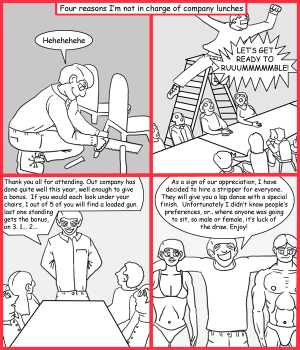 Remove R Comic (aka rm -r comic), by Gary Marks:Company lunch plans 
Dialog: 
I don't know why that chair broke, you must've put on some weight. 
 
Panel 1 
Caption: Four reasons I'm not in charge of company lunches 
Gary Marks: Hehehehehe 
Panel 2 
Gary Marks: LET'S GET READY TO RUUMMMMMBLE! 
Panel 3 
Gary Marks: Thank you all for attending. Our company has done quite well this year, well enough to give a bonus.  If you would each look under your chairs, 1 out of 5 of you will find a loaded gun, last one standing gets the bonus, on 3. 1... 2... 
Panel 4 
Gary Marks: As a sign of our appreciation, I have decided to hire a stripper for everyone. They will give you a lap dance with a special finish. Unfortunately I didn't know people's preferences, or.. where anyone was going to sit, so male or female, it's luck of the draw. Enjoy! 