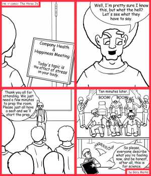 Remove R Comic (aka rm -r comic), by Gary Marks:Meeting bait 
Dialog: 
Not again. It feels just like a Monday. 
 
Panel 1 
Sign: Company Health and Happiness Meeting: Today's topic is the effect of stress on your body. 
Panel 2 
Jase: Well, I'm pretty sure I know this, but what the hell? Let's see what they have to say. 
Panel 3 
Speaker: Thank you all for attending.  We just need a few minutes to prep the room.  Please just all have a seat and we'll start the prep. 
Panel 4 
Caption: Ten minutes later 
Sound effect: BOOM! BOOM! SKREEECH! 
Speaker: So please, everyone, describe what you're feeling now, and do be honest, after all, this is for science. 
