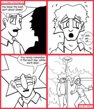 Remove R Comic (aka rm -r comic), by Gary Marks:Looking on the bright side 
Dialog: 
This really does, lite up my life. 
 
Panel 1 
Jacob: You know the best part about sleep? 
Panel 2 
Jimmy: Uhh.... um...... uh.... 
Panel 3 
Jacob: You rarely remember it the next day, unlike work days. 
Panel 4 
Jacob: *sigh* 
