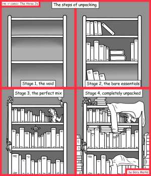 Remove R Comic (aka rm -r comic), by Gary Marks:Booked up 
Dialog: 
Stage 5, ten years later. "Oh God... what is that? Is that alive?!" 
 
Panel 1 
Title: The steps of unpacking. 
Caption: Stage 1, the void 
Panel 2 
Caption: Stage 2, the bare essentials 
Panel 3 
Caption: Stage 3, the perfect mix 
Panel 4 
Caption: Stage 4, completely unpacked 