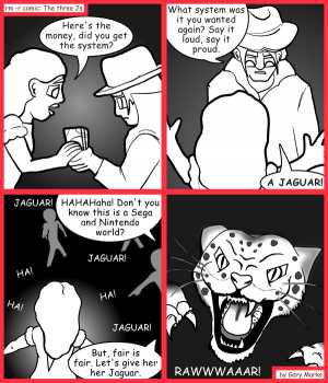 Remove R Comic (aka rm -r comic), by Gary Marks:Bought and sold 
Dialog: 
RELEASE THE KRAK...er.. I mean JAGUAR! RELEASE THE JAGUAR! 
 
Panel 1 
Hope: Here's the money, did you get the system? 
Panel 2 
Bernard: What system was it you wanted again? Say it loud, say it proud. 
Hope: A JAGUAR! 
Panel 3 
Bernard: HAHAHaha! Don't you know this is a Sega and Nintendo world? But, fair is fair. Let's give her her Jaguar. 
Kids: JAGUAR! JAGUAR! JAGUAR! HA! HA! HA! 
Panel 4 
Jaguar: RAWWWAAAR! 