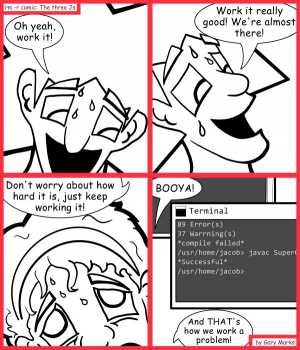 Remove R Comic (aka rm -r comic), by Gary Marks:Work'n it 
Dialog: 
I work it until I finish. Maybe THIS is why I'm not a team lead. 
 
Panel 1 
Jacob: Oh yeah, work it! 
Panel 2 
Jacob: Work it really good! We're almost there! 
Panel 3 
Jacob: Don't worry about how hard it is, just keep working it! 
Panel 4 
Jacob: BOOYA! And THAT's how we work a problem! 