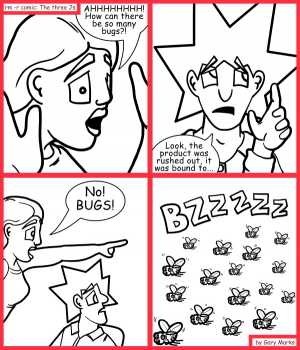 Remove R Comic (aka rm -r comic), by Gary Marks:A horde of bugs 
Dialog: 
Oh wait, no. There are more bugs in that code than in that swarm. 
 
Panel 1 
Jane: AHHHHHHH! How can there be so many bugs?! 
Panel 2 
Jacob: Look, the product was rushed out, it was bound to... 
Panel 3 
Jane: No! BUGS! 
Panel 4 
Swarm: BZZZZZ 