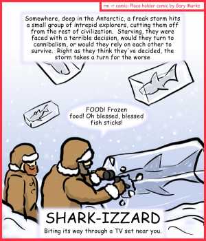 Remove R Comic (aka rm -r comic), by Gary Marks:Aren't you glad they made Sharknado part 2 of 5 
Dialog: 
The horror became real, when they realized that the blizzard didn't drop any tartar sauce. 
 
Caption: Somewhere, deep in the Antarctic, a freak storm hits a small group of intrepid explorers, cutting them off from the rest of civilization.  Starving, they were faced with a terrible decision, would they turn to cannibalism, or would they rely on each other to survive.  Right as they think they've decided, the storm takes a turn for the worse. 
Intrepid Explorer: FOOD! Frozen food! Oh blessed, blessed fish sticks! 
Title: SHARK-IZZARD 
Subtitle: Biting its way through a TV set near you. 