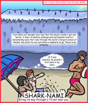 Remove R Comic (aka rm -r comic), by Gary Marks:Aren't you glad they made Sharknado part 4 of 5 
Dialog: 
Sadly, muscles don't stop sand, if the sand has enough velocity. 
Caption: Just when you thought your day that the beach couldn't get any worse, it does. A massive underground earthquake starts a devastating wave that runs through the worlds largest school of sharks. You start to run, but there's nowhere to go. There's no escaping... 
Scrawny kid: If I had muscles, he wouldn't kick sand in my eyes. 
Title: SHARK-NAMI 
Subtitle: Biting its way through a TV set near you. 
