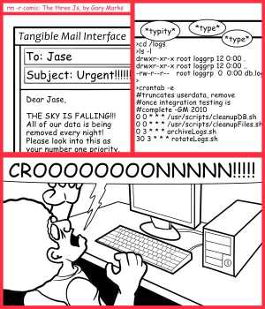 Remove R Comic (aka rm -r comic), by Gary Marks:On schedule for destruction 
Dialog: 
The big five, o, ohhhhh my! 
 
Panel 1 
Email: Dear Jase, THE SKY IS FALLING!!! All of our data is being removed every night! Please look into this as your number one priority. 
Panel 2 
Sound effect: *typity* *type* *type* 
Terminal: >cd /logs 
>ls -l 
drwxr-xr-x root loggrp 12 0:00 . 
drwxr-xr-x root loggrp 12 0:00 .. 
-rw-r--r--   root loggrp  0  0:00 db.log 
> 
>crontab -e 
#truncates userdata, remove 
#once integration testing is 
#complete -GM 2010 
0 0 * * * /usr/scripts/cleanupDB.sh 
0 0 * * * /usr/scripts/cleanupFiles.sh 
0 3 * * * archiveLogs.sh 
30 3 * * * rotateLogs.sh 
Panel 3 
Jase: CROOOOOOOONNNNN!!!!! 