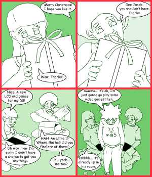 Remove R Comic (aka rm -r comic), by Gary Marks:A gift for Jacob: Part 10 
Dialog: 
><=m@5 <3 
 
Panel 1 
Jacob: Merry Christmas! I hope you like it. 
Jane: Wow. Thanks! 
Panel 2 
Jase: Gee Jacob, you shouldn't have. Thanks. 
Panel 3 
Jane: Nice! A new LCD and games for my DS! 
Jase: HAH! An Ultra 1? Where the hell did you find one of these? 
Jane: Oh wow, now I'm sorry I didn't have a chance to get you anything.. 
Jase: uh... yeah... me too? 
Panel 4 
Jacob: owwww... it's ok, I'm just gonna go play some video games then.. 
Jane: sshhhh... it's already up in his room. 