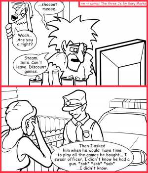 Remove R Comic (aka rm -r comic), by Gary Marks:Saucy mistress steam 
Dialog: 
What? Every self respecting nerd has a Duck Hunt gun, aka "the Zapper," OK really aka "NES Zapper," but that's less cool. Like that's only Fez cool, not quite bow tie cool. 
 
Panel 1 
Jacob: ...shoooot meeee.... 
Cassandra: Woah... Are you alright? 
Jacob: Steam. Sale. Can't leave. Discount games. 
Panel 2 
Cassandra: Then I asked him when would he have time to play all the games he bought... I swear officer, I didn't know he had a gun. *sob* *sob* *sob* ...I didn't know. 
