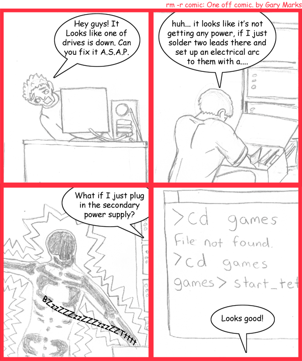 Remove R Comic (aka rm -r comic), by Gary Marks: Arc it 
Dialog: 
Panel 1 
Gary Marks: Hey guys! It looks like one of the drives is down. Can you fix it A.S.A.P. 
Panel 2 
Thomas: huh... it looks like it's not getting any power, if I just solder two leads there and set up an electrical arc to them with a.... 
Panel 3 
Mathew: What if I just plug in the secondary power supply? 
Sound effect: BZzzZZZzzZZZzzzZZTtttt 
Panel 4 
Screen: >cd games filen not found >cd games games>start_tet 
Gary Marks: Looks good! 
