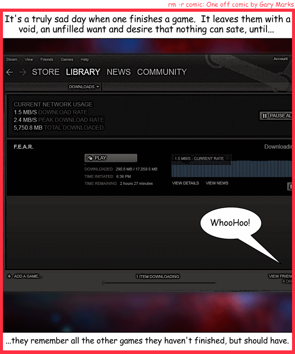 Remove R Comic (aka rm -r comic), by Gary Marks: Continual longing 
Dialog: 
I F.E.A.R. nothing except the day I have nothing left to play. 
 
Panel 1 
Caption: It's a truly sad day when one finishes a game. It leaves them with a void, an unfulled want and desire that nothing can sate, until... 
Gary Marks: WhooHoo! 
Caption: ...they remember all the other games they haven't finished, but should have. 
