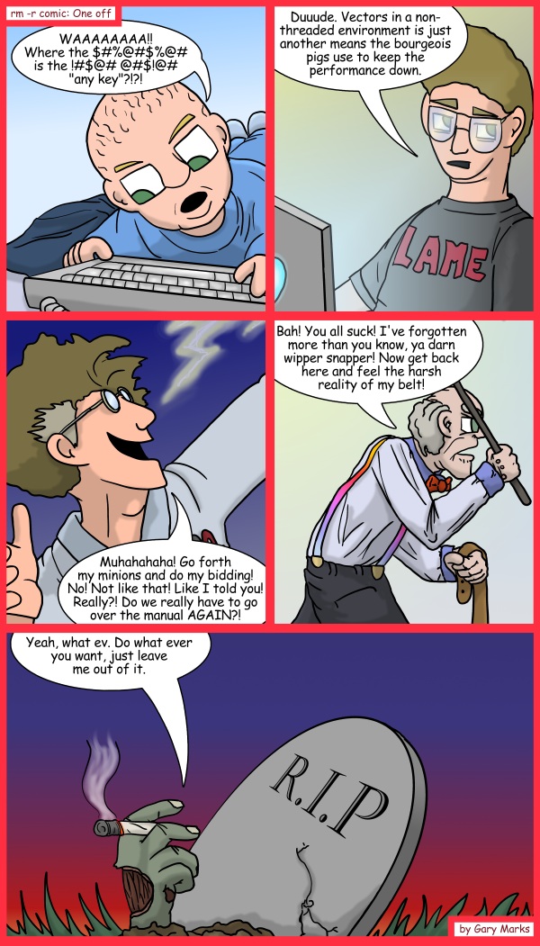 Remove R Comic (aka rm -r comic), by Gary Marks: Cycle of a developer 
Dialog: 
Developer: Yeah, let me get on that in a bit. 
 
Panel 1 
Junior developer: WAAAAAAAA!! Where the $#%@#$%@# is the !#$@# @#$!@# "any key"?!?! 
Panel 2 
Senior developer: Duuude. Vectors in a non-threaded environment is just another means the bourgeois pigs use to keep the performance down. 
Panel 3 
Team lead: Muhahahaha! Go forth my minions and do my bidding! No! Not like that! Like I told you! Really?! Do we really have to go over the manual AGAIN?! 
Panel 4 
Management: Bah! You all suck! I've forgotten more than you know, ya darn wipper snapper! Now get back here and feel the harsh reality of my belt! 
Panel 5 
Head of Research and Development: Yeah, what ev. Do what ever you want, just leave me out of it. 

