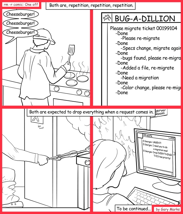 Remove R Comic (aka rm -r comic), by Gary Marks: Spot the differences game part one of two 
Dialog: 
Oh wait, maybe it's the similarities that matter. 
 
Panel 1 
Caption: Both are, repetition, repetition, repetition.br>
Waiter: Cheeseburger! Cheeseburger! Cheeseburger! 
Panel 2 
BUG-A-DILLION: Please migrate ticket 00199104 -Done -Please re-migrate -Done -Specs change, migrate again -Done -bugs found, please re-migrate -Done -Added a file, re-migrate -Done -Need a migration -Done -Color change, please re-migra -Done 
Panel 3 
Caption: Both are expected to drop everything when a request comes in. 
Panel 4 
El Georgeo: URGENT! I need you to do a migration now! Drop EVERYTHING! THIS has priority! 
Caption: To be continued... 