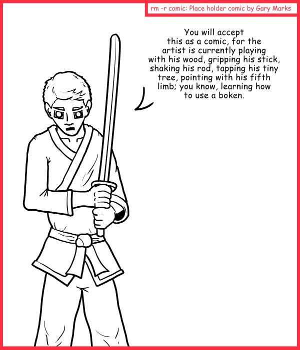 Remove R Comic (aka rm -r comic), by Gary Marks: Play until you're done 
Dialog: 
Hopefully he's got a good grip on it, or else it'll end up in someone's eye. 
 
Panel 1 
You will accept this as a comic, for the artist is currently playing with his wood, gripping his stick, shaking his rod, tapping his tiny tree, pointing with his fifth limb; you know, learning how to use a boken.