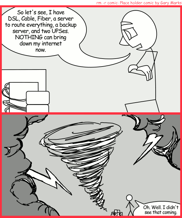 Remove R Comic (aka rm -r comic), by Gary Marks: Redundancy 
Dialog: 
So many cables plugged into so many sockets. I'm blushing 
 
Panel 1 
Rod: So let's see, I have DSL, Cable, Fiber, a server to route everything, a backup server, and two UPSes. NOTHING can bring down my internet now. 
Panel 2 
Rod: Oh. Well. I didn't see that coming. 