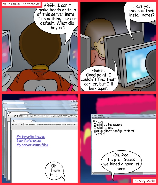 Remove R Comic (aka rm -r comic), by Gary Marks: Practical poet 
Dialog: 
Oh yeah, I forgot, I also emailed the client once the server was tested.  I would've put that in, but then it would be a book. 
 
Panel 1 
Jase: ARGH! I can't make heads or tails of this server install. It's nothing like our default. What did they do? 
Panel 2 
Helpful Harry: Have you checked their install notes? 
Jase: Hmmm. Good point. I couldn't find them earlier, but I'll look again. 
Panel 3 
Jase: Oh. There is is. 
Panel 4 
Jase: Oh. Real helpful. Guess we hired a novelist here. 