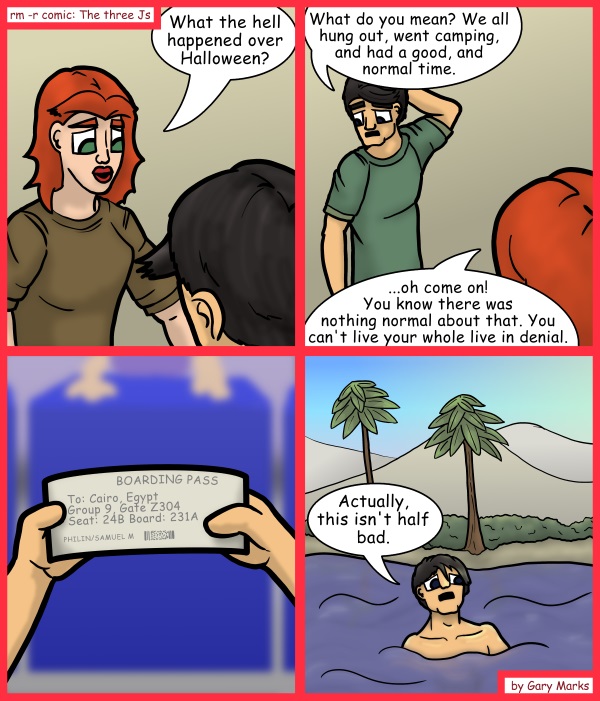 Remove R Comic (aka rm -r comic), by Gary Marks: Riverfront property 
Dialog: 
Is that a snickers floating towards me?  This new life rocks! Now I just need a floating bar, and maybe some yellow floaties. 
 
Panel 1 
Samantha: What the hell happened over Halloween? 
Panel 2 
Samuel:What do you mean? We all hung out, went camping, and had a good, and normal time. 
Samantha: ...oh come on!You know there was nothing normal about that. You can't live your whole live in denial. 
Panel 4 
Samuel: Actually, this isn't half bad. 
